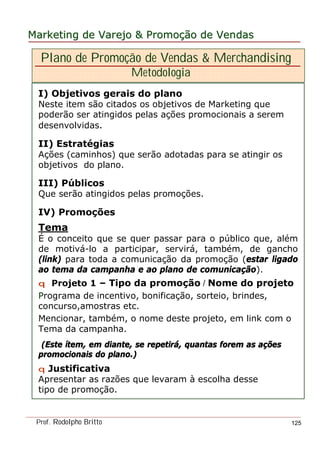 MarketingMarketing dede VarejoVarejo && PromoPromoççãoão dede VendasVendas
Prof. Rodolpho Britto 125
Plano de Promoção de Vendas & Merchandising
Metodologia
I) Objetivos gerais do plano
Neste item são citados os objetivos de Marketing que
poderão ser atingidos pelas ações promocionais a serem
desenvolvidas.
II) Estratégias
Ações (caminhos) que serão adotadas para se atingir os
objetivos do plano.
III) Públicos
Que serão atingidos pelas promoções.
IV) Promoções
Tema
É o conceito que se quer passar para o público que, além
de motivá-lo a participar, servirá, também, de gancho
(link) para toda a comunicação da promoção (estar ligado
ao tema da campanha e ao plano de comunicação).
qq Projeto 1 – Tipo da promoção / Nome do projeto
Programa de incentivo, bonificação, sorteio, brindes,
concurso,amostras etc.
Mencionar, também, o nome deste projeto, em link com o
Tema da campanha.
(Este(Este íítemtem, em diante, se repetir, em diante, se repetiráá, quantas forem as a, quantas forem as aççõesões
promocionais do plano.)promocionais do plano.)
q Justificativa
Apresentar as razões que levaram à escolha desse
tipo de promoção.
 