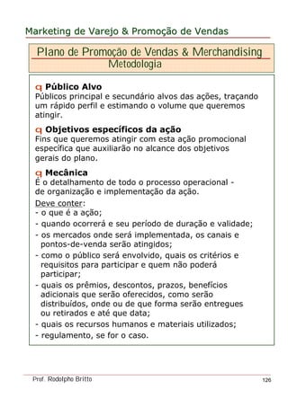 MarketingMarketing dede VarejoVarejo && PromoPromoççãoão dede VendasVendas
Prof. Rodolpho Britto 126
Plano de Promoção de Vendas & Merchandising
Metodologia
q Público Alvo
Públicos principal e secundário alvos das ações, traçando
um rápido perfil e estimando o volume que queremos
atingir.
q Objetivos específicos da ação
Fins que queremos atingir com esta ação promocional
específica que auxiliarão no alcance dos objetivos
gerais do plano.
q Mecânica
É o detalhamento de todo o processo operacional -
de organização e implementação da ação.
Deve conter:
- o que é a ação;
- quando ocorrerá e seu período de duração e validade;
- os mercados onde será implementada, os canais e
pontos-de-venda serão atingidos;
- como o público será envolvido, quais os critérios e
requisitos para participar e quem não poderá
participar;
- quais os prêmios, descontos, prazos, benefícios
adicionais que serão oferecidos, como serão
distribuídos, onde ou de que forma serão entregues
ou retirados e até que data;
- quais os recursos humanos e materiais utilizados;
- regulamento, se for o caso.
 