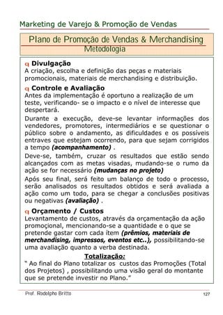 MarketingMarketing dede VarejoVarejo && PromoPromoççãoão dede VendasVendas
Prof. Rodolpho Britto 127
Plano de Promoção de Vendas & Merchandising
Metodologia
q Divulgação
A criação, escolha e definição das peças e materiais
promocionais, materiais de merchandising e distribuição.
q Controle e Avaliação
Antes da implementação é oportuno a realização de um
teste, verificando- se o impacto e o nível de interesse que
despertará.
Durante a execução, deve-se levantar informações dos
vendedores, promotores, intermediários e se questionar o
público sobre o andamento, as dificuldades e os possíveis
entraves que estejam ocorrendo, para que sejam corrigidos
a tempo (acompanhamento) .
Deve-se, também, cruzar os resultados que estão sendo
alcançados com as metas visadas, mudando-se o rumo da
ação se for necessário (mudanças no projeto)
Após seu final, será feito um balanço de todo o processo,
serão analisados os resultados obtidos e será avaliada a
ação como um todo, para se chegar a conclusões positivas
ou negativas (avaliação) .
q Orçamento / Custos
Levantamento de custos, através da orçamentação da ação
promoçional, mencionando-se a quantidade e o que se
pretende gastar com cada ítem (prêmios, materiais de
merchandising, impressos, eventos etc..), possibilitando-se
uma avaliação quanto a verba destinada.
Totalização:
“ Ao final do Plano totalizar os custos das Promoções (Total
dos Projetos) , possibilitando uma visão geral do montante
que se pretende investir no Plano.”
 