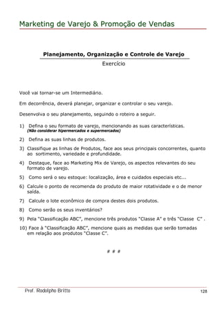 MarketingMarketing dede VarejoVarejo && PromoPromoççãoão dede VendasVendas
Prof. Rodolpho Britto 128
Planejamento, Organização e Controle de Varejo
Exercício
Você vai tornar-se um Intermediário.
Em decorrência, deverá planejar, organizar e controlar o seu varejo.
Desenvolva o seu planejamento, seguindo o roteiro a seguir.
1) Defina o seu formato de varejo, mencionando as suas características.
(Não considerar hipermercados e supermercados)
2) Defina as suas linhas de produtos.
3) Classifique as linhas de Produtos, face aos seus principais concorrentes, quanto
ao sortimento, variedade e profundidade.
4) Destaque, face ao Marketing Mix de Varejo, os aspectos relevantes do seu
formato de varejo.
5) Como será o seu estoque: localização, área e cuidados especiais etc...
6) Calcule o ponto de recomenda do produto de maior rotatividade e o de menor
saída.
7) Calcule o lote econômico de compra destes dois produtos.
8) Como serão os seus inventários?
9) Pela “Classificação ABC”, mencione três produtos “Classe A” e três “Classe C” .
10) Face à “Classificação ABC”, mencione quais as medidas que serão tomadas
em relação aos produtos “Classe C”.
# # #
 