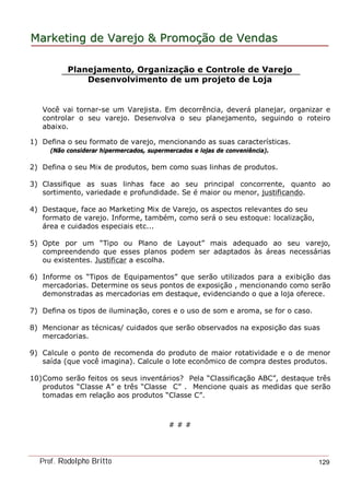 MarketingMarketing dede VarejoVarejo && PromoPromoççãoão dede VendasVendas
Prof. Rodolpho Britto 129
Planejamento, Organização e Controle de Varejo
Desenvolvimento de um projeto de Loja
Você vai tornar-se um Varejista. Em decorrência, deverá planejar, organizar e
controlar o seu varejo. Desenvolva o seu planejamento, seguindo o roteiro
abaixo.
1) Defina o seu formato de varejo, mencionando as suas características.
(Não considerar hipermercados, supermercados e lojas de conveniência).
2) Defina o seu Mix de produtos, bem como suas linhas de produtos.
3) Classifique as suas linhas face ao seu principal concorrente, quanto ao
sortimento, variedade e profundidade. Se é maior ou menor, justificando.
4) Destaque, face ao Marketing Mix de Varejo, os aspectos relevantes do seu
formato de varejo. Informe, também, como será o seu estoque: localização,
área e cuidados especiais etc...
5) Opte por um “Tipo ou Plano de Layout” mais adequado ao seu varejo,
compreendendo que esses planos podem ser adaptados às áreas necessárias
ou existentes. Justificar a escolha.
6) Informe os “Tipos de Equipamentos” que serão utilizados para a exibição das
mercadorias. Determine os seus pontos de exposição , mencionando como serão
demonstradas as mercadorias em destaque, evidenciando o que a loja oferece.
7) Defina os tipos de iluminação, cores e o uso de som e aroma, se for o caso.
8) Mencionar as técnicas/ cuidados que serão observados na exposição das suas
mercadorias.
9) Calcule o ponto de recomenda do produto de maior rotatividade e o de menor
saída (que você imagina). Calcule o lote econômico de compra destes produtos.
10)Como serão feitos os seus inventários? Pela “Classificação ABC”, destaque três
produtos “Classe A” e três “Classe C” . Mencione quais as medidas que serão
tomadas em relação aos produtos “Classe C”.
# # #
 