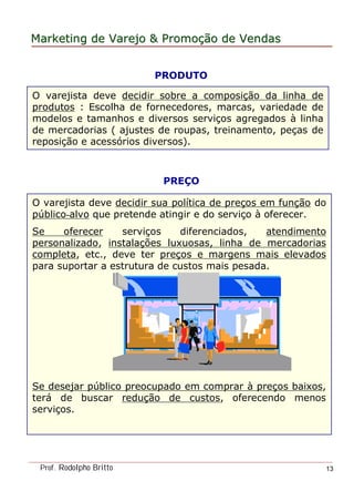 MarketingMarketing dede VarejoVarejo && PromoPromoççãoão dede VendasVendas
Prof. Rodolpho Britto 13
O varejista deve decidir sobre a composição da linha de
produtos : Escolha de fornecedores, marcas, variedade de
modelos e tamanhos e diversos serviços agregados à linha
de mercadorias ( ajustes de roupas, treinamento, peças de
reposição e acessórios diversos).
PRODUTO
PREÇO
O varejista deve decidir sua política de preços em função do
público-alvo que pretende atingir e do serviço à oferecer.
Se oferecer serviços diferenciados, atendimento
personalizado, instalações luxuosas, linha de mercadorias
completa, etc., deve ter preços e margens mais elevados
para suportar a estrutura de custos mais pesada.
Se desejar público preocupado em comprar à preços baixos,
terá de buscar redução de custos, oferecendo menos
serviços.
 