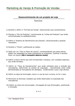 MarketingMarketing dede VarejoVarejo && PromoPromoççãoão dede VendasVendas
Prof. Rodolpho Britto 130
Desenvolvimento de um projeto de Loja
Exercício
1) Escolher e definir o “Formato de Varejo”, descrevendo suas características.
2) Planejar o “Mix de Produtos”, mencionando as “Linhas de Produtos” que serão
comercializadas no estabelecimento.
3) Definir o “Sistema de Atendimento aos Clientes”, dimensionando o pessoal
necessário.
4) Escolher o “Ponto”, justificando as razões.
5) Optar por um “Tipo ou Plano de Layout”, compreendendo que esses planos
podem ser adaptados às áreas necessárias ou existentes. Justificar a escolha.
Fazer um layout (Não é necessário observar escala)
6) Definir a área e forma que será armazenado o estoque, com cuidados especiais,
que serão tomados.
7) Definir os “Tipos de Equipamentos” que serão utilizados para a exibição das
mercadorias. Determinar os pontos de exposição , mencionando como serão
demonstradas as mercadorias em destaque, evidenciando o que a loja oferece.
8) Definir os tipos de iluminação, cores e o uso de som e aroma, se for o caso.
9) Mencionar as técnicas/ cuidados que serão observados na exposição das
mercadorias.
10) Definir os meios de comunicação / divulgação da Loja (Promoção), justificando
a utilização.
# # #
 