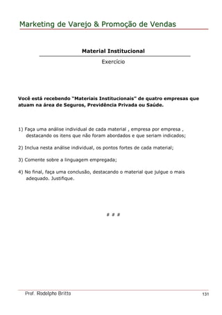 MarketingMarketing dede VarejoVarejo && PromoPromoççãoão dede VendasVendas
Prof. Rodolpho Britto 131
Material Institucional
Exercício
Você está recebendo “Materiais Institucionais” de quatro empresas que
atuam na área de Seguros, Previdência Privada ou Saúde.
1) Faça uma análise individual de cada material , empresa por empresa ,
destacando os itens que não foram abordados e que seriam indicados;
2) Inclua nesta análise individual, os pontos fortes de cada material;
3) Comente sobre a linguagem empregada;
4) No final, faça uma conclusão, destacando o material que julgue o mais
adequado. Justifique.
# # #
 