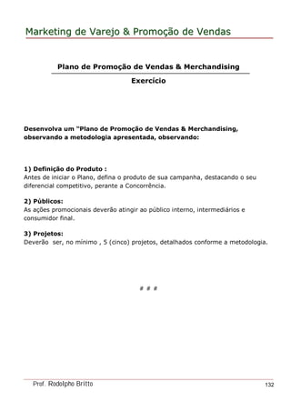MarketingMarketing dede VarejoVarejo && PromoPromoççãoão dede VendasVendas
Prof. Rodolpho Britto 132
Plano de Promoção de Vendas & Merchandising
Exercício
Desenvolva um “Plano de Promoção de Vendas & Merchandising,
observando a metodologia apresentada, observando:
1) Definição do Produto :
Antes de iniciar o Plano, defina o produto de sua campanha, destacando o seu
diferencial competitivo, perante a Concorrência.
2) Públicos:
As ações promocionais deverão atingir ao público interno, intermediários e
consumidor final.
3) Projetos:
Deverão ser, no mínimo , 5 (cinco) projetos, detalhados conforme a metodologia.
# # #
 