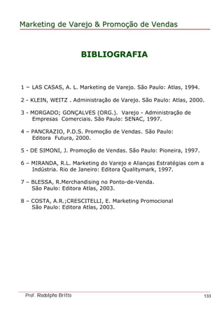 MarketingMarketing dede VarejoVarejo && PromoPromoççãoão dede VendasVendas
Prof. Rodolpho Britto 133
BIBLIOGRAFIABIBLIOGRAFIA
1 – LAS CASAS, A. L. Marketing de Varejo. São Paulo: Atlas, 1994.
2 - KLEIN, WEITZ . Administração de Varejo. São Paulo: Atlas, 2000.
3 - MORGADO; GONÇALVES (ORG.). Varejo - Administração de
Empresas Comerciais. São Paulo: SENAC, 1997.
4 – PANCRAZIO, P.D.S. Promoção de Vendas. São Paulo:
Editora Futura, 2000.
5 - DE SIMONI, J. Promoção de Vendas. São Paulo: Pioneira, 1997.
6 – MIRANDA, R.L. Marketing do Varejo e Alianças Estratégias com a
Indústria. Rio de Janeiro: Editora Qualitymark, 1997.
7 – BLESSA, R.Merchandising no Ponto-de-Venda.
São Paulo: Editora Atlas, 2003.
8 – COSTA, A.R.;CRESCITELLI, E. Marketing Promocional
São Paulo: Editora Atlas, 2003.
 
