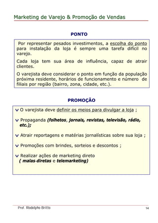 MarketingMarketing dede VarejoVarejo && PromoPromoççãoão dede VendasVendas
Prof. Rodolpho Britto 14
Por representar pesados investimentos, a escolha do ponto
para instalação da loja é sempre uma tarefa difícil no
varejo.
Cada loja tem sua área de influência, capaz de atrair
clientes.
O varejista deve considerar o ponto em função da população
próxima residente, horários de funcionamento e número de
filiais por região (bairro, zona, cidade, etc.).
PONTO
PROMOÇÃO
v O varejista deve definir os meios para divulgar a loja ;
v Propaganda (folhetos, jornais, revistas, televisão, rádio,
etc.);
v Atrair reportagens e matérias jornalísticas sobre sua loja ;
v Promoções com brindes, sorteios e descontos ;
v Realizar ações de marketing direto
( malas-diretas e telemarketing)
 
