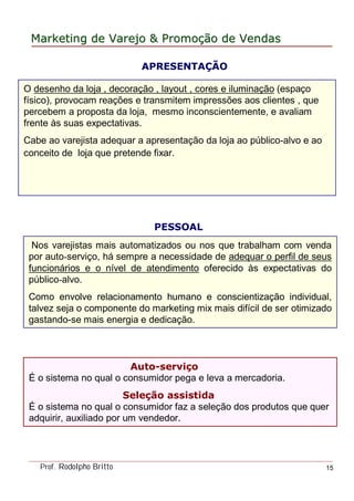 MarketingMarketing dede VarejoVarejo && PromoPromoççãoão dede VendasVendas
Prof. Rodolpho Britto 15
O desenho da loja , decoração , layout , cores e iluminação (espaço
físico), provocam reações e transmitem impressões aos clientes , que
percebem a proposta da loja, mesmo inconscientemente, e avaliam
frente às suas expectativas.
Cabe ao varejista adequar a apresentação da loja ao público-alvo e ao
conceito de loja que pretende fixar.
APRESENTAÇÃO
PESSOAL
Nos varejistas mais automatizados ou nos que trabalham com venda
por auto-serviço, há sempre a necessidade de adequar o perfil de seus
funcionários e o nível de atendimento oferecido às expectativas do
público-alvo.
Como envolve relacionamento humano e conscientização individual,
talvez seja o componente do marketing mix mais difícil de ser otimizado
gastando-se mais energia e dedicação.
Auto-serviço
É o sistema no qual o consumidor pega e leva a mercadoria.
Seleção assistida
É o sistema no qual o consumidor faz a seleção dos produtos que quer
adquirir, auxiliado por um vendedor.
 