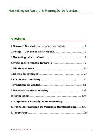 MarketingMarketing dede VarejoVarejo && PromoPromoççãoão dede VendasVendas
Prof. Rodolpho Britto 2
SUMSUMÁÁRIORIO
1.O Varejo Brasileiro – Um pouco de história..................... 3
2.Varejo – Conceitos e Definições................................... 5
3.Marketing Mix do Varejo............................................ 12
4.Principais Formatos do Varejo ................................... 16
5.Mix de Produtos.......................................................... 20
6.Gestão de Estoques..................................................... 27
7.Visual Merchandising.................................................. 36
8.Promoção de Vendas.................................................. 68
9.Materiais de Merchandising ..................................... 113
10.Embalagem ............................................................ 122
11.Objetivos e Estratégias de Marketing ......................123
12.Plano de Promoção de Vendas & Merchandising.......125
13.Exercícios.................................................................128
 
