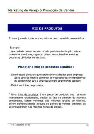 MarketingMarketing dede VarejoVarejo && PromoPromoççãoão dede VendasVendas
Prof. Rodolpho Britto 20
É o conjunto de todas as mercadorias que o varejista comercializa.
Exemplo:
Uma padaria possui em seu mix de produtos desde pão, leite e
cafezinho, até doces, cigarros, pilhas, velas, baralho, e outras
pequenas utilidades domésticas.
Planejar oPlanejar o mixmix de produtos significade produtos significa :
- Definir quais produtos que serão comercializados pela empresa.
Essa decisão implica conhecer as necessidades e expectativas
do consumidor que a empresa atende ou pretende atender.
- Definir as linhas de produtos.
" Uma linha de produtos é um grupo de produtos que estejam
intimamente relacionados, devido ao fato de atuarem de maneira
semelhante, serem vendidos aos mesmos grupos de clientes,
serem comercializados através de pontos-de-vendas similares ou
se enquadrarem nas mesmas faixas de preços”.
MIX DE PRODUTOS
 