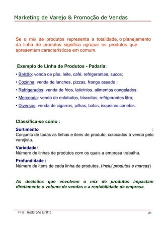 MarketingMarketing dede VarejoVarejo && PromoPromoççãoão dede VendasVendas
Prof. Rodolpho Britto 21
Se o mix de produtos representa a totalidade, o planejamento
da linha de produtos significa agrupar os produtos que
apresentem características em comum.
Exemplo de Linha de Produtos - Padaria:
• Balcão: venda de pão, leite, café, refrigerantes, sucos;
• Cozinha: venda de lanches, pizzas, frango assado ;
• Refrigerados: venda de frios, laticínios, alimentos congelados;
• Mercearia: venda de enlatados, biscoitos, refrigerantes litro;
• Diversos: venda de cigarros, pilhas, balas, isqueiros,canetas.
Classifica-se como :
Sortimento :
Conjunto de todas as linhas e itens de produto, colocados à venda pelo
varejista.
Variedade:
Número de linhas de produtos com os quais a empresa trabalha.
Profundidade :
Número de itens de cada linha de produtos. (inclui produtos e marcas)
As decisões que envolvem o mix de produtos impactam
diretamente o volume de vendas e a rentabilidade da empresa.
 