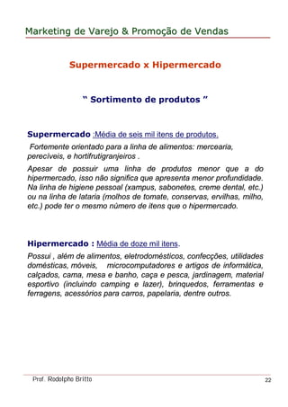 MarketingMarketing dede VarejoVarejo && PromoPromoççãoão dede VendasVendas
Prof. Rodolpho Britto 22
Supermercado x Hipermercado
“ Sortimento de produtos ”
Supermercado :Média de seis mil itens de produtos.
Fortemente orientado para a linha de alimentos: mercearia,
perecíveis, e hortifrutigranjeiros .
Apesar de possuir uma linha de produtos menor que a do
hipermercado, isso não significa que apresenta menor profundidade.
Na linha de higiene pessoal (xampus, sabonetes, creme dental, etc.)
ou na linha de lataria (molhos de tomate, conservas, ervilhas, milho,
etc.) pode ter o mesmo número de itens que o hipermercado.
Hipermercado : Média de doze mil itens.
Possui , além de alimentos, eletrodomésticos, confecções, utilidades
domésticas, móveis, microcomputadores e artigos de informática,
calçados, cama, mesa e banho, caça e pesca, jardinagem, material
esportivo (incluindo camping e lazer), brinquedos, ferramentas e
ferragens, acessórios para carros, papelaria, dentre outros.
 