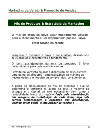 MarketingMarketing dede VarejoVarejo && PromoPromoççãoão dede VendasVendas
Prof. Rodolpho Britto 23
Mix de Produtos & Estratégia de Marketing
Pesquisar o mercado e ouvir o consumidor, descobrindo
seus anseios e expectativas é fundamental.
O bom planejamento do mix de produtos é fator
determinante para potencializar vendas.
Permite ao varejista colocar à disposição de seus clientes
uma gama de produtos potencializando ao máximo as
necessidades e o impulso de compra dos consumidores.
A partir do planejamento do mix de produtos é que se
determina o tamanho e layout da loja, o volume do
estoque e o capital de giro necessário, bem como a
rentabilidade bruta do negócio (seja pela administração
das margens de contribuição de cada linha, seja pela
correta armazenagem e exposição das mercadorias,
visando evitar perda e impulsionar as vendas.)
O mix de produtos deve estar inteiramente voltado
para o atendimento a um determinado público - alvo.
Estar focado no cliente.
 