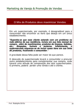 MarketingMarketing dede VarejoVarejo && PromoPromoççãoão dede VendasVendas
Prof. Rodolpho Britto 25
O Mix de Produtos deve maximizar Vendas
Em um supermercado, por exemplo, é desagradável para o
consumidor não encontrar os itens que deseja em um único
estabelecimento.
“Suponha-se que esse cliente estando com um problema na
rede elétrica de sua residência, incluiu em sua lista mensal de
compra , além de mantimentos, produtos de limpeza, bebidas,
etc., lâmpadas, fusíveis e lanterna. Infelizmente, o
supermercado esqueceu-se de incluir esses itens em sua linha
de produtos, frustrando o consumidor.”
A gravidade dessa falta pode ser maior do que parece.
O descuido do supermercado levará o consumidor a procurar
outro estabelecimento para complementar sua compra, onde
haverá uma atitude de comparação dos dois supermercados.
O primeiro, poderá perder uma venda e até o cliente.
 
