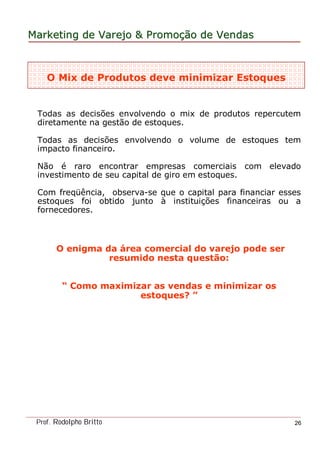 MarketingMarketing dede VarejoVarejo && PromoPromoççãoão dede VendasVendas
Prof. Rodolpho Britto 26
O Mix de Produtos deve minimizar Estoques
Todas as decisões envolvendo o mix de produtos repercutem
diretamente na gestão de estoques.
Todas as decisões envolvendo o volume de estoques tem
impacto financeiro.
Não é raro encontrar empresas comerciais com elevado
investimento de seu capital de giro em estoques.
Com freqüência, observa-se que o capital para financiar esses
estoques foi obtido junto à instituições financeiras ou a
fornecedores.
O enigma da área comercial do varejo pode ser
resumido nesta questão:
“ Como maximizar as vendas e minimizar os
estoques? ”
 
