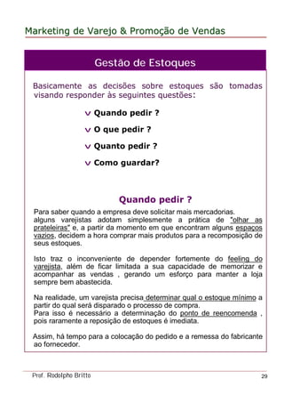 MarketingMarketing dede VarejoVarejo && PromoPromoççãoão dede VendasVendas
Prof. Rodolpho Britto 29
Basicamente as decisões sobre estoques são tomadas
visando responder às seguintes questões:
v Quando pedir ?
v O que pedir ?
v Quanto pedir ?
v Como guardar?
Quando pedir ?
Para saber quando a empresa deve solicitar mais mercadorias.
alguns varejistas adotam simplesmente a prática de "olhar as
prateleiras" e, a partir da momento em que encontram alguns espaços
vazios, decidem a hora comprar mais produtos para a recomposição de
seus estoques.
Isto traz o inconveniente de depender fortemente do feeling do
varejista, além de ficar limitada a sua capacidade de memorizar e
acompanhar as vendas , gerando um esforço para manter a loja
sempre bem abastecida.
Na realidade, um varejista precisa determinar qual o estoque mínimo a
partir do qual será disparado o processo de compra.
Para isso é necessário a determinação do ponto de reencomenda ,
pois raramente a reposição de estoques é imediata.
Assim, há tempo para a colocação do pedido e a remessa do fabricante
ao fornecedor.
Gestão de Estoques
 
