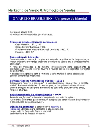 MarketingMarketing dede VarejoVarejo && PromoPromoççãoão dede VendasVendas
Prof. Rodolpho Britto 3
Surgiu no século XIX.
As vendas eram exercidas por mascates.
Primeiros estabelecimentos comerciais :
Casa Masson, 1871 , RJ
Casas Pernambucanas, 1906
Établissements Mestre et Blatgé (Mesbla), 1912, RJ
Mappin, 1913, SP
Abastecimento Alimentar
Com a rápida urbanização do país e a entrada de milhares de imigrantes, o
maior problema do varejo brasileiro do início do século era o abastecimento
alimentar.
A falta de mercados e da mínima infra-estrutura para escoamento da
produção agrícola do interior levava à revolta contra os obsoletos varejistas
de alimentos.
A situação se agravou com a Primeira Guerra Mundial a com a escassez de
gêneros alimentícios importados.
Comissariado de Alimentação Pública – 1918 :
Criado para "intervir e controlar“ o abastecimento, para evitar o conflito
social". Preparava tabelas , fixava os preços dos gêneros alimentícios a
definia isenções fiscais para alimentos de consumo popular como arroz,
feijão e charque.
Superintendência de Abastecimento – 1920 :
Transformação do Comissariado ampliando seu raio de ação -
“Comprava alimentos para distribuir à população carente além de promover
a constituição de cooperativas” .
Década de quarenta: o Estado Novo adaptou a
legislação utilizada para controlar o abastecimento
no período da Segunda Guerra Mundial,
estendendo-a às massas Urbanas.
O VAREJO BRASILEIRO – Um pouco de história!
 