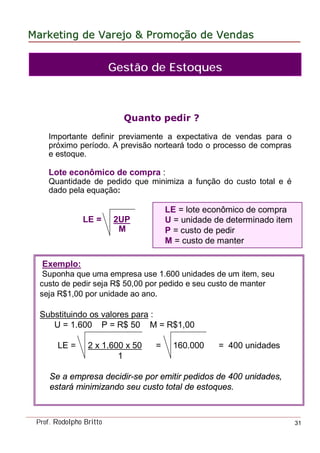 MarketingMarketing dede VarejoVarejo && PromoPromoççãoão dede VendasVendas
Prof. Rodolpho Britto 31
Quanto pedir ?
Importante definir previamente a expectativa de vendas para o
próximo período. A previsão norteará todo o processo de compras
e estoque.
Lote econômico de compra :
Quantidade de pedido que minimiza a função do custo total e é
dado pela equação:
LE = 2UP
M
LE = lote econômico de compra
U = unidade de determinado item
P = custo de pedir
M = custo de manter
Exemplo:
Suponha que uma empresa use 1.600 unidades de um item, seu
custo de pedir seja R$ 50,00 por pedido e seu custo de manter
seja R$1,00 por unidade ao ano.
Substituindo os valores para :
U = 1.600 P = R$ 50 M = R$1,00
LE = 2 x 1.600 x 50 = 160.000 = 400 unidades
1
Se a empresa decidir-se por emitir pedidos de 400 unidades,
estará minimizando seu custo total de estoques.
Gestão de Estoques
 