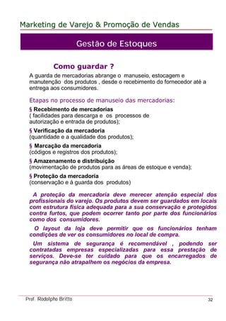 MarketingMarketing dede VarejoVarejo && PromoPromoççãoão dede VendasVendas
Prof. Rodolpho Britto 32
Como guardar ?
A guarda de mercadorias abrange o manuseio, estocagem e
manutenção dos produtos , desde o recebimento do fornecedor até a
entrega aos consumidores.
Etapas no processo de manuseio das mercadorias:
§ Recebimento de mercadorias
( facilidades para descarga e os processos de
autorização e entrada de produtos);
§ Verificação da mercadoria
(quantidade e a qualidade dos produtos);
§ Marcação da mercadoria
(códigos e registros dos produtos);
§ Amazenamento e distribuição
(movimentação de produtos para as áreas de estoque e venda);
§ Proteção da mercadoria
(conservação e à guarda dos produtos)
A proteção da mercadoria deve merecer atenção especial dos
profissionais do varejo. Os produtos devem ser guardados em locais
com estrutura física adequada para a sua conservação e protegidos
contra furtos, que podem ocorrer tanto por parte dos funcionários
como dos consumidores.
O layout da loja deve permitir que os funcionários tenham
condições de ver os consumidores no local de compra.
Um sistema de segurança é recomendável , podendo ser
contratadas empresas especializadas para essa prestação de
serviços. Deve-se ter cuidado para que os encarregados de
segurança não atrapalhem os negócios da empresa.
Gestão de Estoques
 