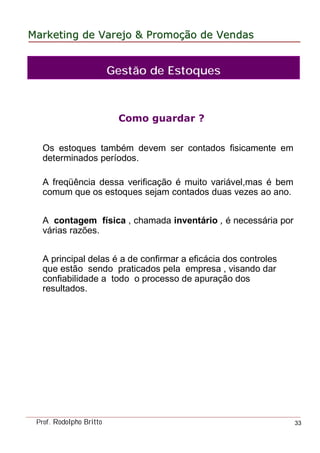 MarketingMarketing dede VarejoVarejo && PromoPromoççãoão dede VendasVendas
Prof. Rodolpho Britto 33
Como guardar ?
Os estoques também devem ser contados fisicamente em
determinados períodos.
A freqüência dessa verificação é muito variável,mas é bem
comum que os estoques sejam contados duas vezes ao ano.
A contagem física , chamada inventário , é necessária por
várias razões.
A principal delas é a de confirmar a eficácia dos controles
que estão sendo praticados pela empresa , visando dar
confiabilidade a todo o processo de apuração dos
resultados.
Gestão de Estoques
 
