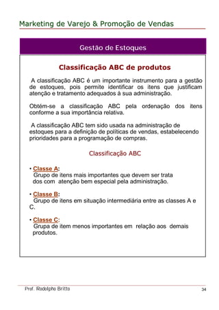 MarketingMarketing dede VarejoVarejo && PromoPromoççãoão dede VendasVendas
Prof. Rodolpho Britto 34
Classificação ABC de produtos
A classificação ABC é um importante instrumento para a gestão
de estoques, pois permite identificar os itens que justificam
atenção e tratamento adequados à sua administração.
Obtém-se a classificação ABC pela ordenação dos itens
conforme a sua importância relativa.
A classificação ABC tem sido usada na administração de
estoques para a definição de políticas de vendas, estabelecendo
prioridades para a programação de compras.
CClassificalassificaççãoão ABCABC
• Classe A:
Grupo de itens mais importantes que devem ser trata
dos com atenção bem especial pela administração.
• Classe B:
Grupo de itens em situação intermediária entre as classes A e
C.
• Classe C:
Grupa de item menos importantes em relação aos demais
produtos.
Gestão de Estoques
 