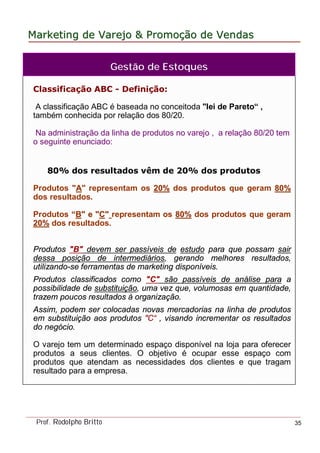 MarketingMarketing dede VarejoVarejo && PromoPromoççãoão dede VendasVendas
Prof. Rodolpho Britto 35
Classificação ABC - Definição:
A classificação ABC é baseada no conceitoda "lei de Pareto“ ,
também conhecida por relação dos 80/20.
Na administração da linha de produtos no varejo , a relação 80/20 tem
o seguinte enunciado:
80% dos resultados vêm de 20% dos produtos
Produtos "AA" representam os 20%20% dos produtos que geram 80%80%
dos resultados.
Produtos ““BB" e "" e "CC"" representam os 80%80% dos produtos que geram
20%20% dos resultados.
Produtos "B" devem ser passíveis de estudo para que possam sair
dessa posição de intermediários, gerando melhores resultados,
utilizando-se ferramentas de marketing disponíveis.
Produtos classificados como "C" são passíveis de análise para a
possibilidade de substituição, uma vez que, volumosas em quantidade,
trazem poucos resultados à organização.
Assim, podem ser colocadas novas mercadorias na linha de produtos
em substituição aos produtos "C“ , visando incrementar os resultados
do negócio.
O varejo tem um determinado espaço disponível na loja para oferecer
produtos a seus clientes. O objetivo é ocupar esse espaço com
produtos que atendam as necessidades dos clientes e que tragam
resultado para a empresa.
Gestão de Estoques
 