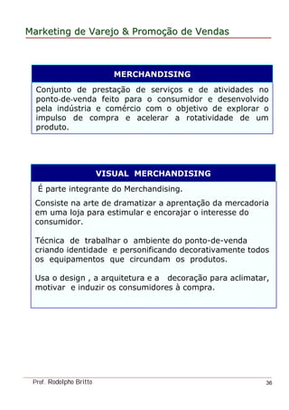 MarketingMarketing dede VarejoVarejo && PromoPromoççãoão dede VendasVendas
Prof. Rodolpho Britto 36
É parte integrante do Merchandising.
Consiste na arte de dramatizar a aprentação da mercadoria
em uma loja para estimular e encorajar o interesse do
consumidor.
Técnica de trabalhar o ambiente do ponto-de-venda
criando identidade e personificando decorativamente todos
os equipamentos que circundam os produtos.
Usa o design , a arquitetura e a decoração para aclimatar,
motivar e induzir os consumidores à compra.
Conjunto de prestação de serviços e de atividades no
ponto-de-venda feito para o consumidor e desenvolvido
pela indústria e comércio com o objetivo de explorar o
impulso de compra e acelerar a rotatividade de um
produto.
MERCHANDISING
VISUAL MERCHANDISING
 