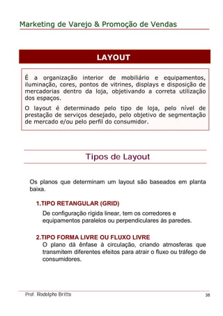 MarketingMarketing dede VarejoVarejo && PromoPromoççãoão dede VendasVendas
Prof. Rodolpho Britto 38
É a organização interior de mobiliário e equipamentos,
iluminação, cores, pontos de vitrines, displays e disposição de
mercadorias dentro da loja, objetivando a correta utilização
dos espaços.
O layout é determinado pelo tipo de loja, pelo nível de
prestação de serviços desejado, pelo objetivo de segmentação
de mercado e/ou pelo perfil do consumidor.
LAYOUT
Tipos de Layout
Os planos que determinam um layout são baseados em planta
baixa.
1.TIPO RETANGULAR (GRID)
De configuração rígida linear, tem os corredores e
equipamentos paralelos ou perpendiculares às paredes.
2.TIPO FORMA LIVRE OU FLUXO LIVRE
O plano dá ênfase à circulação, criando atmosferas que
transmitem diferentes efeitos para atrair o fluxo ou tráfego de
consumidores.
 