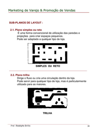 MarketingMarketing dede VarejoVarejo && PromoPromoççãoão dede VendasVendas
Prof. Rodolpho Britto 39
SUB-PLANOS DE LAYOUT :
2.1. Plano simples ou reto
É uma forma convencional de utilização das paredes e
projeções para criar espaços pequenos.
Pode ser adaptado a qualquer tipo de loja.
SIMPLES OU RETO
2.2. Plano trilha
Dirige o fluxo ou cria uma circulação dentro da loja.
Pode servir para qualquer tipo de loja, mas é particularmente
utilizado para as maiores.
TRILHA
 