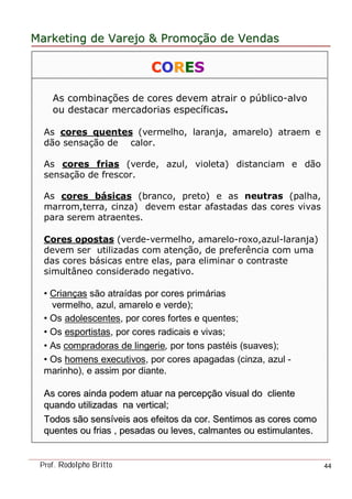 MarketingMarketing dede VarejoVarejo && PromoPromoççãoão dede VendasVendas
Prof. Rodolpho Britto 44
CCOORREESS
As combinações de cores devem atrair o público-alvo
ou destacar mercadorias específicas.
As cores quentes (vermelho, laranja, amarelo) atraem e
dão sensação de calor.
As cores frias (verde, azul, violeta) distanciam e dão
sensação de frescor.
As cores básicas (branco, preto) e as neutras (palha,
marrom,terra, cinza) devem estar afastadas das cores vivas
para serem atraentes.
Cores opostas (verde-vermelho, amarelo-roxo,azul-laranja)
devem ser utilizadas com atenção, de preferência com uma
das cores básicas entre elas, para eliminar o contraste
simultâneo considerado negativo.
• Crianças são atraídas por cores primárias
vermelho, azul, amarelo e verde);
• Os adolescentes, por cores fortes e quentes;
• Os esportistas, por cores radicais e vivas;
• As compradoras de lingerie, por tons pastéis (suaves);
• Os homens executivos, por cores apagadas (cinza, azul -
marinho), e assim por diante.
As cores ainda podem atuar naAs cores ainda podem atuar na perceppercepçção visual doão visual do clientecliente
quando utilizadasquando utilizadas na vertical;na vertical;
Todos são sensTodos são sensííveis aos efeitos da cor. Sentimos as cores comoveis aos efeitos da cor. Sentimos as cores como
quentes ou friasquentes ou frias ,, pesadas ou leves, calmantes ou estimulantes.pesadas ou leves, calmantes ou estimulantes.
 