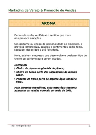 MarketingMarketing dede VarejoVarejo && PromoPromoççãoão dede VendasVendas
Prof. Rodolpho Britto 46
AROMAAROMA
Depois da visão, o olfato é o sentido que mais
nos provoca emoções.
Um perfume ou cheiro dá personalidade ao ambiente, e
provoca lembranças, desejos e sentimentos como fome,
saudade, desagrado e até felicidade.
Hoje, existem empresas que desenvolvem qualquer tipo de
cheiro ou perfume para serem usados.
Exemplos:
§ Cheiro de pipoca na gôndola de pipoca;
§ Cheiro de bacon perto dos salgadinhos do mesmo
sabor,
§ Perfume de flores perto de alguma água sanitária
floral.
Para produtos específicos, essa estratégia costuma
aumentar as vendas normais em mais de 20%.
 