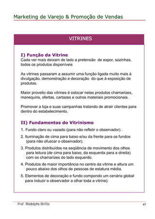 MarketingMarketing dede VarejoVarejo && PromoPromoççãoão dede VendasVendas
Prof. Rodolpho Britto 47
I) Função da Vitrine
Cada ver mais deixam de lado a pretensão de expor, sozinhas,
todos os produtos disponíveis
As vitrines passaram a assumir uma função ligada muito mais à
divulgação, demonstração e decoração do que à exposição de
produtos.
Maior proveito das vitrines é colocar nelas produtos chamarizes,
manequins, ofertas, cartazes e outros materiais promocionais.
Promover a loja e suas campanhas tratando de atrair clientes para
dentro do estabelecimento.
II) Fundamentos do Vitrinismo
1. Fundo claro ou vazado (para não refletir o observador) .
2. Iluminação de cima para baixo e/ou da frente para os fundos
(para não ofuscar o observador).
3. Produtos distribuídos na seqüência de movimento dos olhos
para leitura (de cima para baixo, da esquerda para a direita)
com os chamarizes do lado esquerdo.
4. Produtos de maior importância no centro da vitrine e altura um
pouco abaixo dos olhos de pessoas de estatura média.
5. Elementos de decoração e fundo compondo um cenário global
para induzir o observador a olhar toda a vitrine).
VVITRINESITRINES
 
