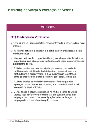 MarketingMarketing dede VarejoVarejo && PromoPromoççãoão dede VendasVendas
Prof. Rodolpho Britto 48
III) Cuidados no Vitrinismo
v Toda vitrine, ou seus produtos, deve ser trocada a cada 15 dias, no c
mínimo.
v As vitrines refletem a imagem e o estilo de comercialização desta
ou daquela loja.
v No caso de lojas de roupas (boutiques), as vitrines são de extrema
importância, pois são a maior razão de atratividade de compradores
para dentro da loja.
v A vitrine precisa ser bem calculada, para evitar uma série de
problemas de visibilidade. 0 vitrinista tem que considerar sua
profundidade e comprimento, o fluxo de pessoas, a distância
entre os produtos os efeitos de iluminação, cores, temas etc.
v A vitrine precisa de materiais inovadores, fundos que não
apareçam mais que as mercadorias, e produtos separados pelo
interesse do consumidores
v Sendo ligada a alguma campanha na mídia, o tema da vitrine
precisa ser fiel e reviver o comercial em seus detalhes mais
empolgantes , para criar uma ligação entre a imagem da
propaganda e o merchandising do produto.
VVITRINESITRINES
 