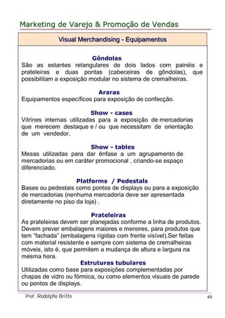 MarketingMarketing dede VarejoVarejo && PromoPromoççãoão dede VendasVendas
Prof. Rodolpho Britto 49
Gôndolas
São as estantes retangulares de dois lados com painéis e
prateleiras e duas pontas (cabeceiras de gôndolas), que
possibilitam a exposição modular no sistema de cremalheiras.
Araras
Equipamentos específicos para exposição de confecção.
Show - cases
Vitrines internas utilizadas para a exposição de mercadorias
que merecem destaque e / ou que necessitam de orientação
de um vendedor.
Show - tables
Mesas utilizadas para dar ênfase a um agrupamento de
mercadorias ou em caráter promocional , criando-se espaço
diferenciado.
Platforms / Pedestals
Bases ou pedestais como pontos de displays ou para a exposição
de mercadorias (nenhuma mercadoria deve ser apresentada
diretamente no piso da loja) .
Prateleiras
As prateleiras devem ser planejadas conforme a linha de produtos.
Devem prever embalagens maiores e menores, para produtos que
tem “fachada” (embalagens rígidas com frente visível).Ser feitas
com material resistente e sempre com sistema de cremalheiras
móveis, isto é, que permitem a mudança de altura e largura na
mesma hora.
Estruturas tubulares
Utilizadas como base para exposições complementadas por
chapas de vidro ou fórmica, ou como elementos visuais de parede
ou pontos de displays.
Visual MerchandisingVisual Merchandising -- EquipamentosEquipamentos
 