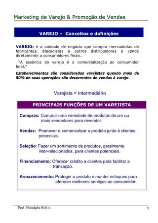 MarketingMarketing dede VarejoVarejo && PromoPromoççãoão dede VendasVendas
Prof. Rodolpho Britto 5
VAREJO – Conceitos e definições
VAREJO: é a unidade de negócio que compra mercadorias de
fabricantes, atacadistas e outros distribuidores e vende
diretamente a consumidores finais.
“A essência do varejo é a comercialização ao consumidor
final.”
Estabelecimentos são considerados varejistas quando mais de
50% de suas operações são decorrentes de vendas à varejo.
Varejista = Intermediário
PRINCIPAIS FUNÇÕES DE UM VAREJISTA
Compras: Comprar uma variedade de produtos de um ou
mais vendedores para revender.
Vendas: Promover e comercializar o produto junto à clientes
potenciais.
Seleção: Fazer um sortimento de produtos, geralmente
inter-relacionados, para clientes potenciais.
Financiamento: Oferecer crédito a clientes para facilitar a
transação.
Armazenamento: Proteger o produto e manter estoques para
oferecer melhores serviços ao consumidor.
 