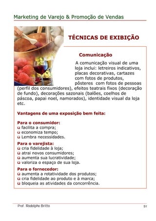 MarketingMarketing dede VarejoVarejo && PromoPromoççãoão dede VendasVendas
Prof. Rodolpho Britto 51
ComunicaComunicaççãoão
A comunicação visual de uma
loja inclui: letreiros indicativos,
placas decorativas, cartazes
com fotos de produtos,
pôsteres com fotos de pessoas
(perfil dos consumidores), efeitos teatrais fixos (decoração
de fundo), decorações sazonais (balões, coelhos de
páscoa, papai noel, namorados), identidade visual da loja
etc.
Vantagens de uma exposiVantagens de uma exposiçção bem feita:ão bem feita:
Para o consumidor:
ü facilita a compra;
ü economiza tempo;
ü Lembra necessidades.
Para o varejista:
ü cria fidelidade à loja;
ü atrai novos consumidores;
ü aumenta sua lucratividade;
ü valoriza o espaço de sua loja.
Para o fornecedor:
ü aumenta a rotatividade dos produtos;
ü cria fidelidade ao produto e à marca;
ü bloqueia as atividades da concorrência.
TTÉÉCNICAS DE EXIBICNICAS DE EXIBIÇÇÃOÃO
 