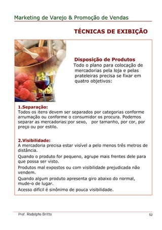MarketingMarketing dede VarejoVarejo && PromoPromoççãoão dede VendasVendas
Prof. Rodolpho Britto 52
DisposiDisposiçção de Produtosão de Produtos
Todo o plano para colocação de
mercadorias pela loja e pelas
prateleiras precisa se fixar em
quatro objetivos:
1.Separação:
Todos os itens devem ser separados por categorias conforme
arrumação ou conforme o consumidor os procura. Podemos
separar as mercadorias:por sexo, por tamanho, por cor, por
preço ou por estilo.
2.Visibilidade:
A mercadoria precisa estar visível a pelo menos três metros de
distância.
Quando o produto for pequeno, agrupe mais frentes dele para
que possa ser visto.
Produtos mal expostos ou com visibilidade prejudicada não
vendem.
Quando algum produto apresenta giro abaixo do normal,
mude-o de lugar.
Acesso difícil é sinônimo de pouca visibilidade.
TTÉÉCNICAS DE EXIBICNICAS DE EXIBIÇÇÃOÃO
 