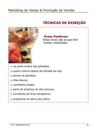 MarketingMarketing dede VarejoVarejo && PromoPromoççãoão dede VendasVendas
Prof. Rodolpho Britto 55
ÁÁreas Positivasreas Positivas::
Estas áreas são as que têm
melhor visibilidade:
v na parte central das gôndolas;
v quatro metros depois da entrada da loja;
v pontas de gôndola;
v ilhas baixas;
v corredores largos;
v perto de produtos de alta procura;
v corredores de fluxo obrigatório;
v prateleiras na altura dos olhos.
TTÉÉCNICAS DE EXIBICNICAS DE EXIBIÇÇÃOÃO
 