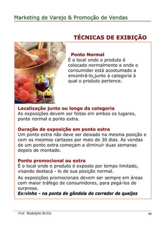 MarketingMarketing dede VarejoVarejo && PromoPromoççãoão dede VendasVendas
Prof. Rodolpho Britto 56
Ponto NormalPonto Normal
É o local onde o produto é
colocado normalmente e onde o
consumidor está acostumado a
encontrá-lo,junto à categoria à
qual o produto pertence.
LocalizaLocalizaçção junto ou longe da categoriaão junto ou longe da categoria
As exposições devem ser feitas em ambos os lugares,
ponto normal e ponto extra.
DuraDuraçção de exposião de exposiçção em ponto extraão em ponto extra
Um ponto extra não deve ser deixado na mesma posição e
com os mesmos cartazes por mais de 30 dias. As vendas
de um ponto extra começam a diminuir duas semanas
depois de montado.
Ponto promocional ou extraPonto promocional ou extra
É o local onde o produto é exposto por tempo limitado,
visando destacá - lo de sua posição normal.
As exposições promocionais devem ser sempre em áreas
com maior tráfego de consumidores, para pegá-los de
surpresa.
Ex:vinho - na ponta de gôndola do corredor de queijos
TTÉÉCNICAS DE EXIBICNICAS DE EXIBIÇÇÃOÃO
 
