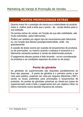 MarketingMarketing dede VarejoVarejo && PromoPromoççãoão dede VendasVendas
Prof. Rodolpho Britto 57
Quanto maior for o prestígio da marca ou a rotatividade do produto
maior e melhor será a área que o ponto - de - venda dedica para a
sua exibição.
Os pontos extras de venda, em função de sua alta visibilidade, são
muito solicitados pelos fabricantes.
Podem ser cedidos por algum tipo de recompensa pelo fabricante
ou, em função dos fatores prestígio/rotatividade, cedê - las
gratuitamente.
A cessão de áreas ocorre por ocasião de lançamentos de produtos
ou de promoções, ou mesmo quando o estoque é excessivo e o
fabricante necessita acelerar a venda de determinado produto
O pagamento desses pontos é feito levando - se em consideração
os produtos e as condições especiais de prazo ou de preço.
Ponta de gôndolaPonta de gôndola
As gôndolas do supermercado são dispostas paralelamente ao
fluxo das pessoas . A ponta de gôndola é o primeiro ponto a ser
visto pelo público, podendo ser vista por ângulos diferentes (180°),
sendo os locais preferidos para promoções e lançamentos de
produtos. As pontas de gôndolas próximas ao check-out (caixa do
supermercado onde é feito o pagamento) tem por objetivo influir no
último momento numa decisão impulsiva de compra.
PONTOS PROMOCIONAIS EXTRAS
 