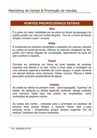 MarketingMarketing dede VarejoVarejo && PromoPromoççãoão dede VendasVendas
Prof. Rodolpho Britto 58
IlhaIlha
É o ponto de maior visibilidade por se situar em locais de passagem do
público,podem ser vista por muitos ângulos. Tem ter a forma de blocos
simples, círculos e semi - círculos.
PilhaPilha
É constituída por produtos empilhados e apoiados em colunas, paredes
ou cantos do ponto-de-venda. Oferece as mesmas vantagens da ilha,
porém com menos ângulos de visualização, dependendo do local em
que o produto é exposto.
TTúúnelnel
Consiste em estruturas em forma de túnel repletas de produtos
expostos nas laterais e no teto. Como o túnel exige a montagem de
uma estrutura especial e também de muito espaço, é usado somente
em épocas festivas como Carnaval, Festas Juninas, Páscoa e Natal
para exibir produtos característicos da época.
CestasCestas
As cestas de ofertas se prestam muito para liquidações, "queimas" de
saldos de estoques ou ofertas especiais, podendo abrigar produtos
sem estrutura rígida (que não podem ser empilhados), como
confecções de pequeno volume.
As cestas são contra - indicadas para a promoção de produtos de
primeira linha porque tendem a associar menor valor e para
produtos novos / lançamentos porque sempre sugerirão "fim de
estoque" (produtos não tiveram aceitação).
PONTOS PROMOCIONAIS EXTRAS
 