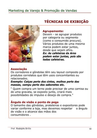 MarketingMarketing dede VarejoVarejo && PromoPromoççãoão dede VendasVendas
Prof. Rodolpho Britto 59
Agrupamento:Agrupamento:
Devem - se agrupar produtos
por categoria ou segmento
(como o consumido procura).
Vários produtos de uma mesma
marca podem estar juntos,
desde que sejam afins.
Ex: As cafeteiras da Arno
podem estar juntas, pois são
todas cafeteiras.
AssociaAssociaççãoão
Os corredores e gôndolas têm seu layout composto por
produtos correlatos que têm usos concomitantes ou
relacionados.
Exemplo: Calças perto dos cintos, molhos perto das
massas, xampu perto dos sabonetes etc.
“ Quem compra um terno pode precisar de uma camisa ou
de uma gravata, se exposto junto, criará mais
possibilidades de impulso e desejo de compra.”
Ângulo de visão e ponto de pegaÂngulo de visão e ponto de pega
O tamanho das gôndolas, prateleiras e expositores pode
variar conforme a loja, mas devemos respeitar o ângulo
de visão e o alcance das mãos dos
consumidores .
TTÉÉCNICAS DE EXIBICNICAS DE EXIBIÇÇÃOÃO
 