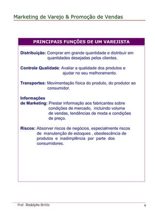 MarketingMarketing dede VarejoVarejo && PromoPromoççãoão dede VendasVendas
Prof. Rodolpho Britto 6
Distribuição: Comprar em grande quantidade e distribuir em
quantidades desejadas pelos clientes.
Controle Qualidade: Avaliar a qualidade dos produtos e
ajudar no seu melhoramento.
Transportes: Movimentação física do produto, do produtor ao
consumidor.
Informações
de Marketing: Prestar informação aos fabricantes sobre
condições de mercado, incluindo volume
de vendas, tendências de moda e condições
de preço.
Riscos: Absorver riscos de negócios, especialmente riscos
de manutenção de estoques , obsolescência de
produtos e inadimplência por parte dos
consumidores.
PRINCIPAIS FUNÇÕES DE UM VAREJISTA
 