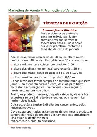 MarketingMarketing dede VarejoVarejo && PromoPromoççãoão dede VendasVendas
Prof. Rodolpho Britto 61
ArrumaArrumaçção deão de GôndulaGôndula::
Todo o sistema de prateleira
deve ser móvel, isto é, com
cremalheiras que permitem
mover para cima ou para baixo
qualquer prateleira, conforme o
tamanho da caixa do produto.
Não se deve expor uma caixa de 10 cm de altura numa
prateleira com 40 cm de altura,deixando 30 cm sem nada.
q altura máxima para colocar um produto: 2,00 m;
q altura dos olhos (melhor local para expor): 1,60 m;
q altura das mãos (ponto de pega): de 1,20 a 1,60 m;
q altura mínima para expor um produto: 0,50 m
Os consumidores fazem compras da mesma forma que lêem
jornal – da esquerda para a direita, de cima para baixo.
Portanto, a arrumação das mercadorias deve seguir o
movimento natural dos olhos.
Assim, os produtos maiores, daquela categoria, devem ficar
expostos sempre à direita dos menores, pois se permite
melhor visualização.
Outra estratégia é estar à direita dos concorrentes, pelos
mesmos motivos .
Deve-se agrupar todos os tamanhos de um mesmo produto e
sempre dar noção de ordem e alinhamento nas embalagens.
Isso ajuda a identificar mais
rapidamente o produto procurado.
TTÉÉCNICAS DE EXIBICNICAS DE EXIBIÇÇÃOÃO
 