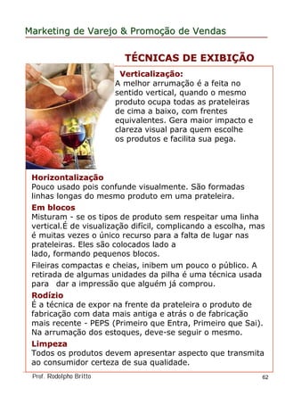 MarketingMarketing dede VarejoVarejo && PromoPromoççãoão dede VendasVendas
Prof. Rodolpho Britto 62
VerticalizaVerticalizaççãoão::
A melhor arrumação é a feita no
sentido vertical, quando o mesmo
produto ocupa todas as prateleiras
de cima a baixo, com frentes
equivalentes. Gera maior impacto e
clareza visual para quem escolhe
os produtos e facilita sua pega.
HorizontalizaHorizontalizaççãoão
Pouco usado pois confunde visualmente. São formadas
linhas longas do mesmo produto em uma prateleira.
Em blocosEm blocos
Misturam - se os tipos de produto sem respeitar uma linha
vertical.É de visualização difícil, complicando a escolha, mas
é muitas vezes o único recurso para a falta de lugar nas
prateleiras. Eles são colocados lado a
lado, formando pequenos blocos.
Fileiras compactas e cheias, inibem um pouco o público. A
retirada de algumas unidades da pilha é uma técnica usada
para dar a impressão que alguém já comprou.
RodRodííziozio
É a técnica de expor na frente da prateleira o produto de
fabricação com data mais antiga e atrás o de fabricação
mais recente - PEPS (Primeiro que Entra, Primeiro que Sai).
Na arrumação dos estoques, deve-se seguir o mesmo.
LimpezaLimpeza
Todos os produtos devem apresentar aspecto que transmita
ao consumidor certeza de sua qualidade.
TTÉÉCNICAS DE EXIBICNICAS DE EXIBIÇÇÃOÃO
 