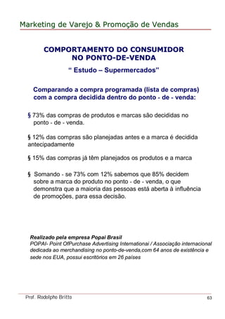MarketingMarketing dede VarejoVarejo && PromoPromoççãoão dede VendasVendas
Prof. Rodolpho Britto 63
COMPORTAMENTO DO CONSUMIDORCOMPORTAMENTO DO CONSUMIDOR
NO PONTONO PONTO--DEDE--VENDAVENDA
“ Estudo – Supermercados”
Comparando a compra programada (lista de compras)
com a compra decidida dentro do ponto - de - venda:
§ 73% das compras de produtos e marcas são decididas no
ponto - de - venda.
§ 12% das compras são planejadas antes e a marca é decidida
antecipadamente
§ 15% das compras já têm planejados os produtos e a marca
§ Somando - se 73% com 12% sabemos que 85% decidem
sobre a marca do produto no ponto - de - venda, o que
demonstra que a maioria das pessoas está aberta à influência
de promoções, para essa decisão.
Realizado pela empresa Popai Brasil
POPAI- Point OfPurchase Advertising Internationai / Associação internacional
dedicada ao merchandising no ponto-de-venda,com 64 anos de existência e
sede nos EUA, possui escritórios em 26 países
 