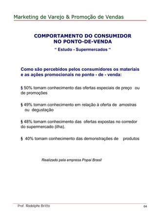 MarketingMarketing dede VarejoVarejo && PromoPromoççãoão dede VendasVendas
Prof. Rodolpho Britto 64
Como são percebidos pelos consumidores os materiais
e as ações promocionais no ponto - de - venda:
§ 50% tomam conhecimento das ofertas especiais de preço ou
de promoções
§ 49% tomam conhecimento em relação à oferta de amostras
ou degustação
§ 48% tomam conhecimento das ofertas expostas no corredor
do supermercado (ilha).
§ 40% tomam conhecimento das demonstrações de produtos
Realizado pela empresa Popai Brasil
COMPORTAMENTO DO CONSUMIDORCOMPORTAMENTO DO CONSUMIDOR
NO PONTONO PONTO--DEDE--VENDAVENDA
“ Estudo - Supermercados “
 