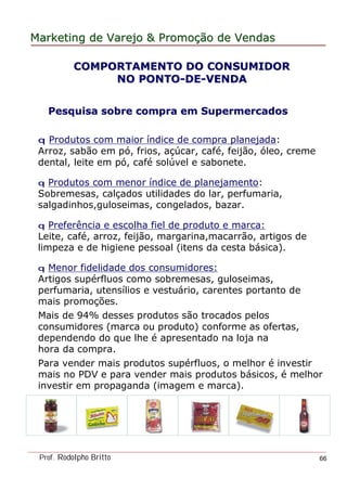 MarketingMarketing dede VarejoVarejo && PromoPromoççãoão dede VendasVendas
Prof. Rodolpho Britto 66
Pesquisa sobre compra em SupermercadosPesquisa sobre compra em Supermercados
q Produtos com maior índice de compra planejada:
Arroz, sabão em pó, frios, açúcar, café, feijão, óleo, creme
dental, leite em pó, café solúvel e sabonete.
q Produtos com menor índice de planejamento:
Sobremesas, calçados utilidades do lar, perfumaria,
salgadinhos,guloseimas, congelados, bazar.
q Preferência e escolha fiel de produto e marca:
Leite, café, arroz, feijão, margarina,macarrão, artigos de
limpeza e de higiene pessoal (itens da cesta básica).
q Menor fidelidade dos consumidores:
Artigos supérfluos como sobremesas, guloseimas,
perfumaria, utensílios e vestuário, carentes portanto de
mais promoções.
Mais de 94% desses produtos são trocados pelos
consumidores (marca ou produto) conforme as ofertas,
dependendo do que lhe é apresentado na loja na
hora da compra.
Para vender mais produtos supérfluos, o melhor é investir
mais no PDV e para vender mais produtos básicos, é melhor
investir em propaganda (imagem e marca).
COMPORTAMENTO DO CONSUMIDORCOMPORTAMENTO DO CONSUMIDOR
NO PONTONO PONTO--DEDE--VENDAVENDA
 