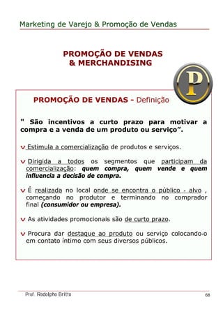 MarketingMarketing dede VarejoVarejo && PromoPromoççãoão dede VendasVendas
Prof. Rodolpho Britto 68
PROMOPROMOÇÇÃO DE VENDASÃO DE VENDAS
& MERCHANDISING& MERCHANDISING
PROMOÇÃO DE VENDAS - Definição
" São incentivos a curto prazo para motivar a
compra e a venda de um produto ou serviço”.
v Estimula a comercialização de produtos e serviços.
v Dirigida a todos os segmentos que participam da
comercialização: quem compra, quem vende e quem
influencia a decisão de compra.
v É realizada no local onde se encontra o público - alvo ,
começando no produtor e terminando no comprador
final (consumidor ou empresa).
v As atividades promocionais são de curto prazo.
v Procura dar destaque ao produto ou serviço colocando-o
em contato íntimo com seus diversos públicos.
 