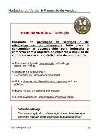 MarketingMarketing dede VarejoVarejo && PromoPromoççãoão dede VendasVendas
Prof. Rodolpho Britto 69
MERCHANDISING - Definição
Conjunto de prestação de serviços e de
atividades no ponto-de-venda feito para o
consumidor e desenvolvido pela indústria e
comércio com o objetivo de explorar o impulso de
compra e acelerar a rotatividade de um produto.
v É uma estratégia de comunicação realizada no
ponto - de - venda.
v Dirige-se ao público final :
Consumidor ou Comprador empresarial.
v Utiliza técnicas que visam destacar o produto junto ao
público.
v Busca motivar as compras por impulso.
v É uma atividade de comunicação próxima à venda.
“Merchandising
É uma derivação da palavra inglesa merchandise, que
podemos traduzir como operação com mercadorias".
 
